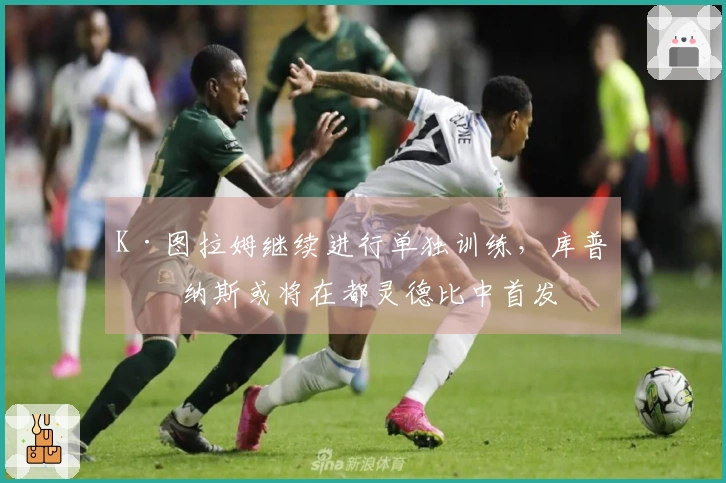 K·图拉姆继续进行单独训练，库普梅纳斯或将在都灵德比中首发
